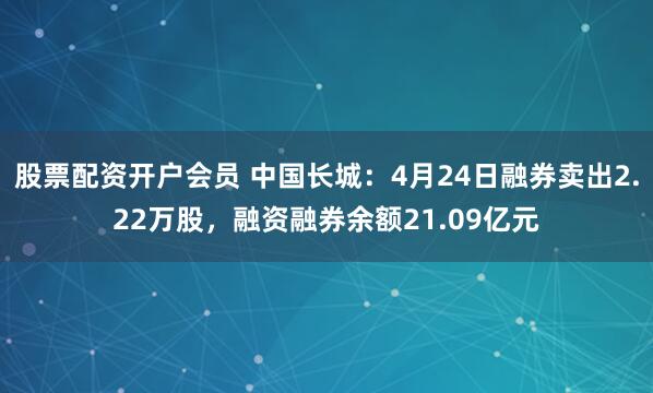 股票配资开户会员 中国长城：4月24日融券卖出2.22万股，融资融券余额21.09亿元