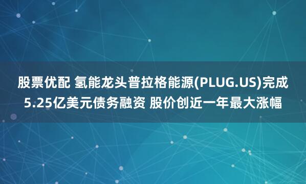 股票优配 氢能龙头普拉格能源(PLUG.US)完成5.25亿美元债务融资 股价创近一年最大涨幅