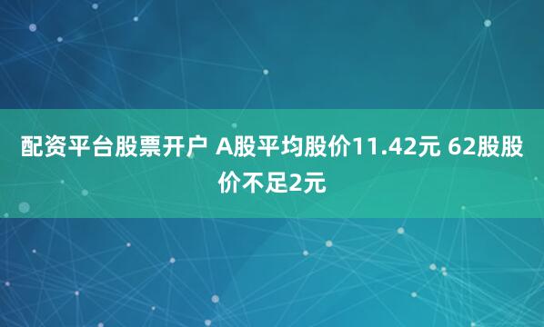 配资平台股票开户 A股平均股价11.42元 62股股价不足2元