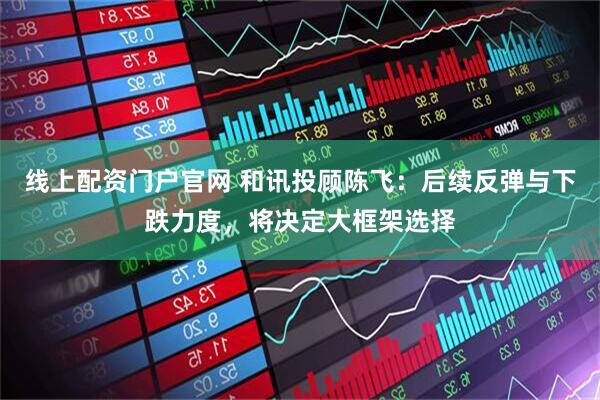 线上配资门户官网 和讯投顾陈飞：后续反弹与下跌力度，将决定大框架选择