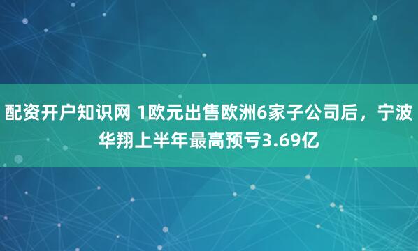 配资开户知识网 1欧元出售欧洲6家子公司后，宁波华翔上半年最高预亏3.69亿