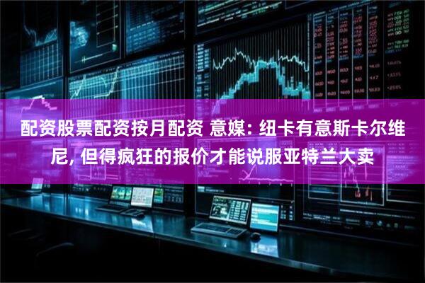 配资股票配资按月配资 意媒: 纽卡有意斯卡尔维尼, 但得疯狂的报价才能说服亚特兰大卖