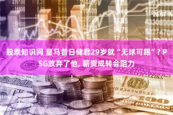 股票知识网 皇马昔日储君29岁就“无球可踢”? PSG放弃了他, 薪资成转会阻力