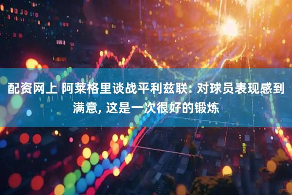 配资网上 阿莱格里谈战平利兹联: 对球员表现感到满意, 这是一次很好的锻炼