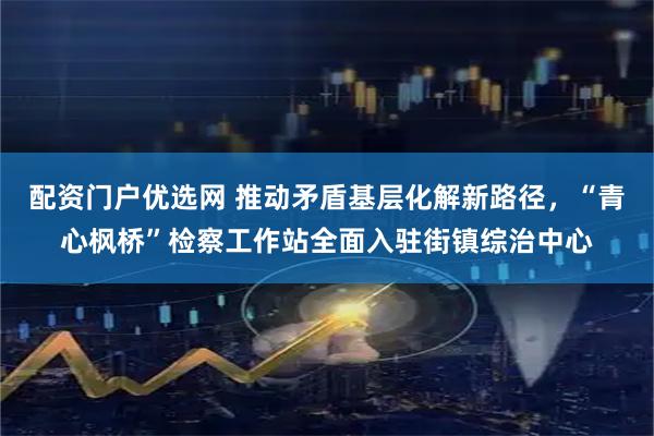 配资门户优选网 推动矛盾基层化解新路径，“青心枫桥”检察工作站全面入驻街镇综治中心