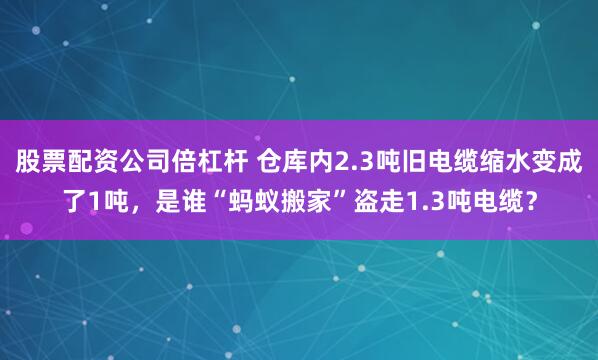 股票配资公司倍杠杆 仓库内2.3吨旧电缆缩水变成了1吨，是谁“蚂蚁搬家”盗走1.3吨电缆？