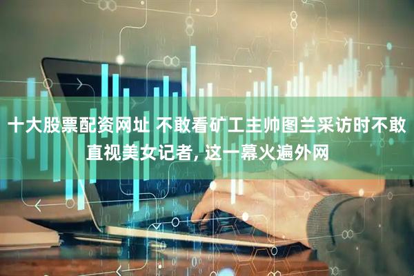 十大股票配资网址 不敢看矿工主帅图兰采访时不敢直视美女记者, 这一幕火遍外网