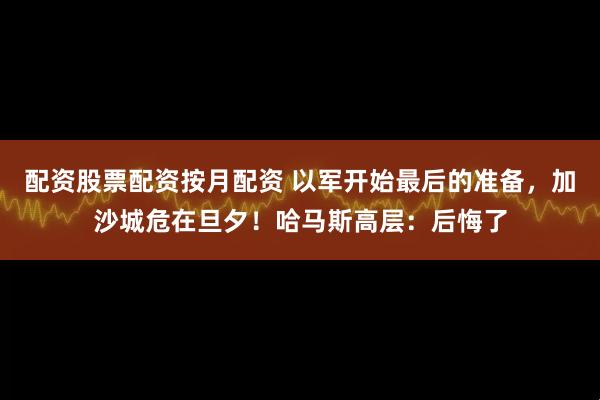 配资股票配资按月配资 以军开始最后的准备，加沙城危在旦夕！哈马斯高层：后悔了