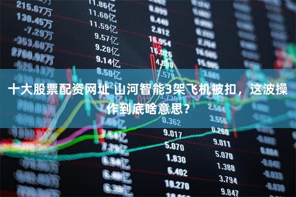 十大股票配资网址 山河智能3架飞机被扣，这波操作到底啥意思？