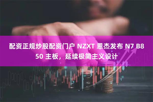 配资正规炒股配资门户 NZXT 恩杰发布 N7 B850 主板，延续极简主义设计