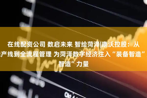 在线配资公司 数启未来 智绘菏泽|康沃控股：从智能产线到全流程管理 为菏泽数字经济注入“装备智造”力量