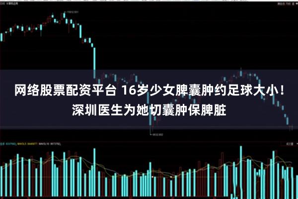 网络股票配资平台 16岁少女脾囊肿约足球大小！深圳医生为她切囊肿保脾脏