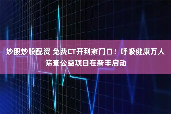 炒股炒股配资 免费CT开到家门口！呼吸健康万人筛查公益项目在新丰启动