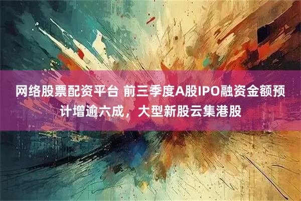 网络股票配资平台 前三季度A股IPO融资金额预计增逾六成，大型新股云集港股