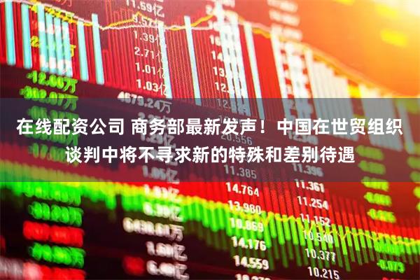 在线配资公司 商务部最新发声！中国在世贸组织谈判中将不寻求新的特殊和差别待遇