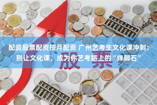 配资股票配资按月配资 广州艺考生文化课冲刺：别让文化课，成为你艺考路上的“绊脚石”