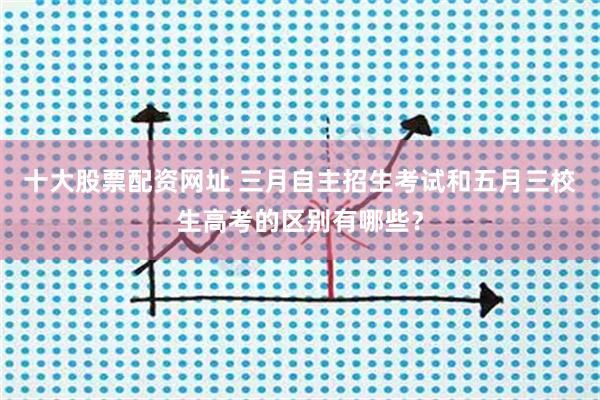 十大股票配资网址 三月自主招生考试和五月三校生高考的区别有哪些？