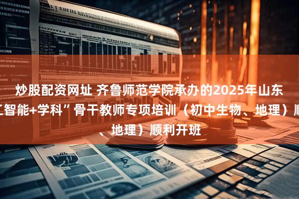 炒股配资网址 齐鲁师范学院承办的2025年山东省“人工智能+学科”骨干教师专项培训(初中生物、地理)顺利开班