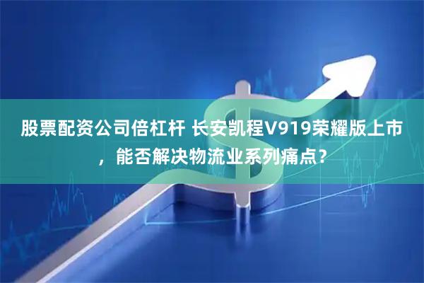 股票配资公司倍杠杆 长安凯程V919荣耀版上市,能否解决物流业系列痛点?
