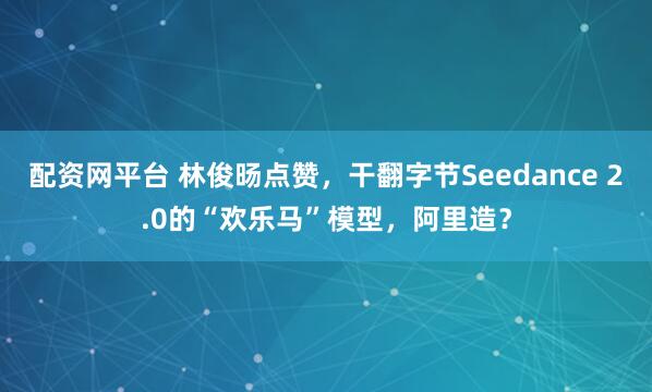 配资网平台 林俊旸点赞,干翻字节Seedance 2.0的“欢乐马”模型,阿里造?