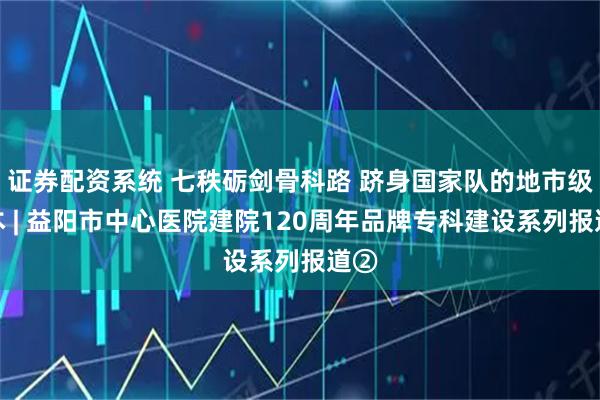 证券配资系统 七秩砺剑骨科路 跻身国家队的地市级样本 | 益阳市中心医院建院120周年品牌专科建设系列报道②