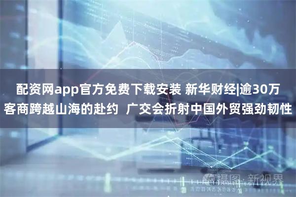 配资网app官方免费下载安装 新华财经|逾30万客商跨越山海的赴约  广交会折射中国外贸强劲韧性