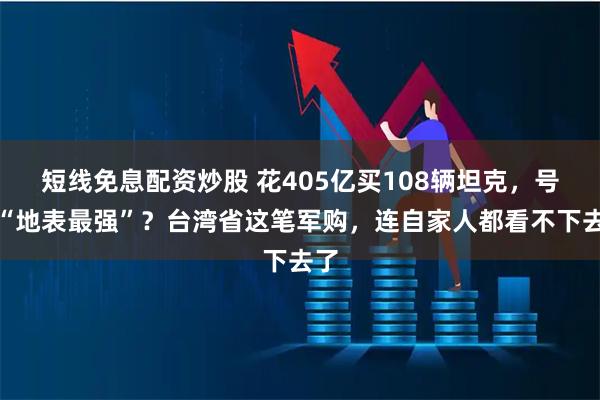 短线免息配资炒股 花405亿买108辆坦克，号称“地表最强”？台湾省这笔军购，连自家人都看不下去了