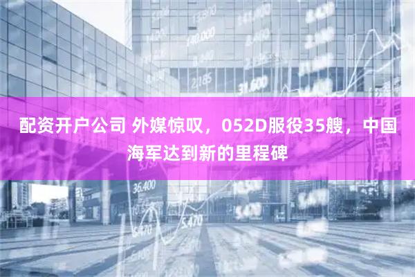 配资开户公司 外媒惊叹，052D服役35艘，中国海军达到新的里程碑