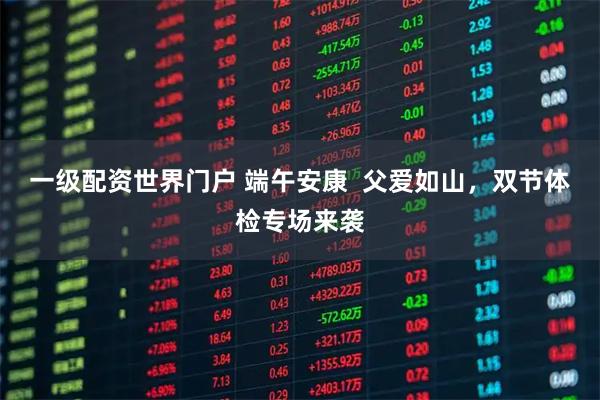 一级配资世界门户 端午安康  父爱如山，双节体检专场来袭