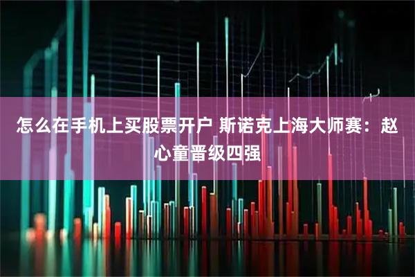 怎么在手机上买股票开户 斯诺克上海大师赛：赵心童晋级四强