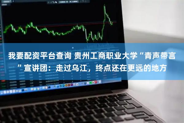 我要配资平台查询 贵州工商职业大学“青声带言”宣讲团：走过乌江，终点还在更远的地方