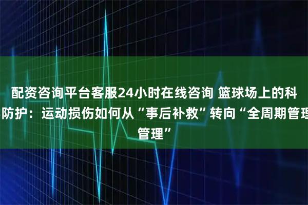 配资咨询平台客服24小时在线咨询 篮球场上的科学防护：运动损伤如何从“事后补救”转向“全周期管理”