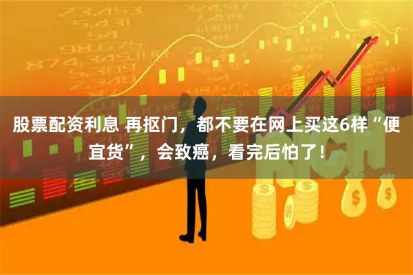 股票配资利息 再抠门,都不要在网上买这6样“便宜货”,会致癌,看完后怕了!