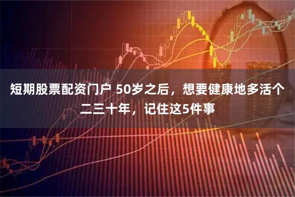 短期股票配资门户 50岁之后，想要健康地多活个二三十年，记住这5件事
