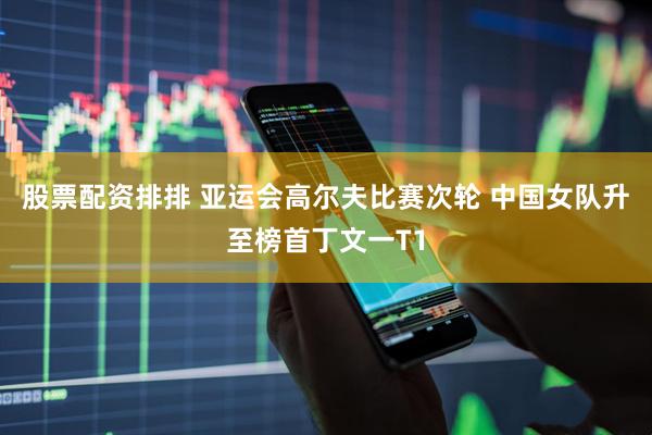 股票配资排排 亚运会高尔夫比赛次轮 中国女队升至榜首丁文一T1