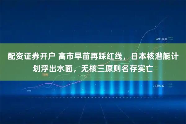 配资证券开户 高市早苗再踩红线，日本核潜艇计划浮出水面，无核三原则名存实亡